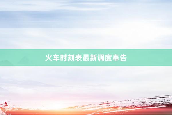 火车时刻表最新调度奉告
