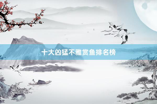 十大凶猛不雅赏鱼排名榜